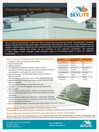 We are leading
Sheets, Polycarbonate Ventilator Base Plates, Polycarbonate Thermoforming Articles, etc. in India.The Brand not only
indulge in making quality products but also creating innovative benchmarks. We manufacture Base plate to match all
roofing profiles available and further, we can customize to any customer's specification. Our expertise
in mould design, mould re-design, mould fabrication gives us un-matching speed to serve our customers
requirements.
manufacturers of SKYLITE Brand products like Polycarbonate Sheets, Polycarbonate Corrugated
Polycarbonate Ventilator Base Plate
TM
Salient Features of Polycarbonate Ventilator Base Plate.
Available in almost all types of roofing profiles.
High impact strength.
Weather resistant.
UV stabilized & Temperature resistant (-40C to +130C ).
Compared to FRP, PC base plate have minimal thermal expansion
and contraction, which prevents cracks in long run.
Light Transmission- PC Base plate stable Transmits light up to
89% for long time.
FRP transmits up to 60% light, and it will be reduced day by day.
Maintenance free, PC base plate does not retain Dust and looks
clean and hygienic.
FRP retain Dust and Become dirty after some time.
Available in 21" and 24" Diameter, can be customized as per
Requirement.
Our expertise in roofing products enables us to design base plate
matching with Metal sheetprecision,thus eliminating the possibility
of leakage.
Polycarbonate ventilator base plate help in cutting down electricity
charges. In today's context, it is a great saving and also contributing
towards saving the environment.
Our products can be used for factories, warehouses, workshops, industrial sheds and domestic applications.
Property Polycarbonate
Baseplate
Impact Resistance
Weather Resistance
Temperature Res.
Light Transmission
**Fire performance
Thickness
Maintenance
TAC Approval
Excellent
0
Up to 120 C
Self Extinguishing
Uniform
Easy
5%
Excellent
Up to 89%
FRP Baseplate
Good
Flammable
Varying
Difficult
Only 2%
Poor
Up to 60%
0
Below 100 C
Applications of Polycarbonate Ventilator Base Plate:
Why stop there? SKYLITE Polycarbonate base can be used to replace your FRP, stainless steel or aluminum ventilator bases also.
Durable, aesthetically pleasing, and extremely versatile SKYLITE polycarbonate bases are an upgrade to all types of ventilator bases.
Stop Settling For Outdated Materials And Upgrade To Today’s Technology.
We can manufacture bases in any size (upto length 2000mm and width 1220mm)
H2O BATH FITTING INDUSTRIES
VILLAGE TIPRA
Email.Info@skylite.in
WebSite:www.skylite.in
TEHSIL, BADDI(HP)
TM
 
