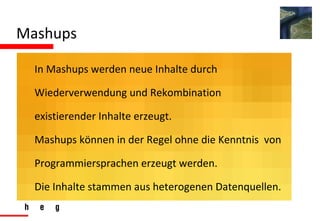 Mashups In Mashups werden neue Inhalte durch  Wiederverwendung und Rekombination  existierender Inhalte erzeugt. Mashups können in der Regel ohne die Kenntnis  von  Programmiersprachen erzeugt werden. Die Inhalte stammen aus heterogenen Datenquellen. 