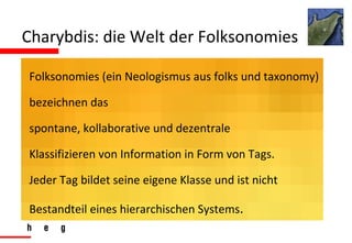 Charybdis: die Welt der Folksonomies Folksonomies (ein Neologismus aus folks und taxonomy) bezeichnen das  spontane, kollaborative und dezentrale  Klassifizieren von Information in Form von Tags. Jeder Tag bildet seine eigene Klasse und ist nicht Bestandteil eines hierarchischen Systems .  
