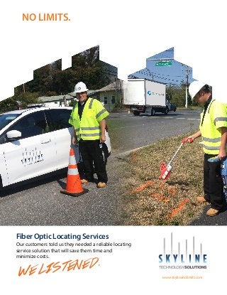 NO LIMITS.




Fiber Optic Locating Services
Our customers told us they needed a reliable locating
service solution that will save them time and
minimize costs.


 WE LIS TENED.
                                                        www.skylinenolimits.com
 