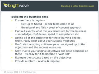 Building the business case Ensure there is buy-in - Get Up to Speed - senior team came to us  Broadband and Talk - proof of concept approach Find out exactly what the key issues are for the business – knowledge, confidence, speed to competence etc Define all of the objectives for the e-learning and be really, really clear about your success measures Don’t start anything until everyone has signed up to the objectives and the success measures Stay true to your original objectives and base decisions on these - its easy for it to become a ‘wish list’ Evaluate the success based on the objectives  Provide a return - review & improve Building a killer business case 26 January 2011 | © Brightwave Ltd. 