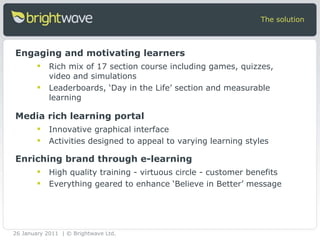 Rich mix of 17 section course including games, quizzes, video and simulations  Leaderboards, ‘Day in the Life’ section and measurable learning The solution Engaging and motivating learners Innovative graphical interface Activities designed to appeal to varying learning styles Media rich learning portal High quality training - virtuous circle - customer benefits Everything geared to enhance ‘Believe in Better’ message Enriching brand through e-learning 26 January 2011 | © Brightwave Ltd. 