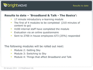 17 minute introductory e-learning module  The first of 4 modules to be completed  (210 minutes of content to go) 4100 internal staff have completed the module Evaluation via an online questionnaire Sent to 2700 in house employees 673 (25%) responded Results to date Results to date – ‘Broadband & Talk - The Basics’: Module 2: Getting Sky  Module 3: Switching to Sky  Module 4: Things that affect Broadband and Talk  The following modules will be rolled out next:  26 January 2011 | © Brightwave Ltd. 