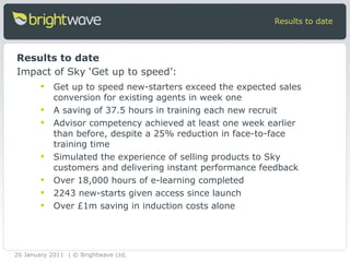 Get up to speed new-starters exceed the expected sales conversion for existing agents in week one A saving of 37.5 hours in training each new recruit  Advisor competency achieved at least one week earlier than before, despite a 25% reduction in face-to-face training time Simulated the experience of selling products to Sky customers and delivering instant performance feedback Over 18,000 hours of e-learning completed  2243 new-starts given access since launch Over £1m saving in induction costs alone Results to date Results to date Impact of Sky ‘Get up to speed’: 26 January 2011 | © Brightwave Ltd. 