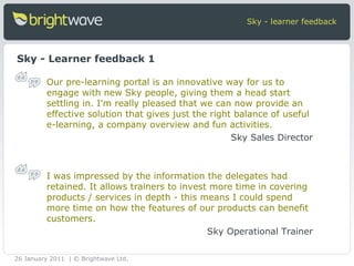 Sky - learner feedback Sky - Learner feedback 1 Our pre-learning portal is an innovative way for us to engage with new Sky people, giving them a head start settling in. I'm really pleased that we can now provide an effective solution that gives just the right balance of useful e-learning, a company overview and fun activities. Sky Sales Director I was impressed by the information the delegates had retained. It allows trainers to invest more time in covering products / services in depth - this means I could spend more time on how the features of our products can benefit customers. Sky Operational Trainer 26 January 2011 | © Brightwave Ltd. 
