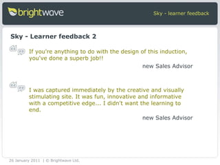 Sky - learner feedback Sky - Learner feedback 2 If you're anything to do with the design of this induction, you've done a superb job!! new Sales Advisor I was captured immediately by the creative and visually stimulating site. It was fun, innovative and informative with a competitive edge... I didn't want the learning to end. new Sales Advisor 26 January 2011 | © Brightwave Ltd. 
