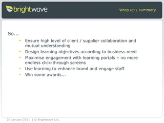 Wrap up / summary Ensure high level of client / supplier collaboration and mutual understanding Design learning objectives according to business need Maximise engagement with learning portals – no more endless click-through screens Use learning to enhance brand and engage staff Win some awards... So... 26 January 2011 | © Brightwave Ltd. 