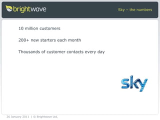 10 million customers 200+ new starters each month Thousands of customer contacts every day Sky – the numbers 26 January 2011 | © Brightwave Ltd. 