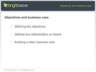 Objectives and business case Defining the objectives Getting key stakeholders on board Building a killer business case Objectives and business case 26 January 2011 | © Brightwave Ltd. 
