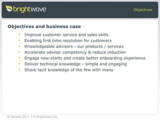 Improve customer service and sales skills Enabling first time resolution for customers Knowledgeable advisors - our products / services Accelerate advisor competency & reduce induction  Engage new-starts and create better onboarding experience Deliver technical knowledge - simple and engaging Share tacit knowledge of the few with many  Objectives Objectives and business case 26 January 2011 | © Brightwave Ltd. 