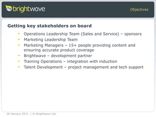 Operations Leadership Team (Sales and Service) – sponsors Marketing Leadership Team  Marketing Managers – 15+ people providing content and ensuring accurate product coverage Brightwave – development partner  Training Operations – integration with induction Talent Development – project management and tech support  Objectives Getting key stakeholders on board 26 January 2011 | © Brightwave Ltd. 