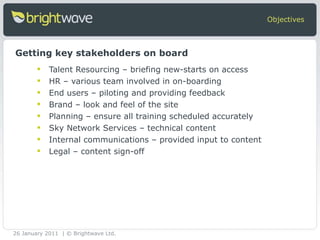 Talent Resourcing – briefing new-starts on access HR – various team involved in on-boarding End users – piloting and providing feedback Brand – look and feel of the site  Planning – ensure all training scheduled accurately Sky Network Services – technical content Internal communications – provided input to content  Legal – content sign-off Objectives Getting key stakeholders on board 26 January 2011 | © Brightwave Ltd. 