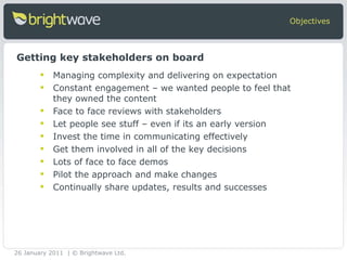 Managing complexity and delivering on expectation Constant engagement – we wanted people to feel that they owned the content Face to face reviews with stakeholders Let people see stuff – even if its an early version Invest the time in communicating effectively Get them involved in all of the key decisions Lots of face to face demos Pilot the approach and make changes Continually share updates, results and successes Objectives Getting key stakeholders on board 26 January 2011 | © Brightwave Ltd. 