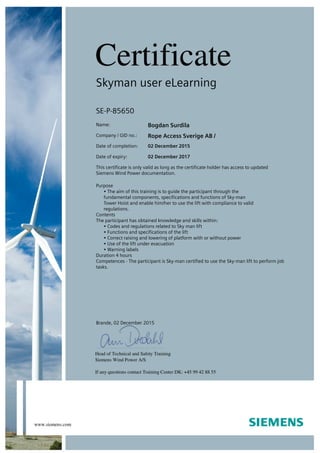 Skyman user eLearning
SE-P-85650
Name: Bogdan Surdila
Company / GID no.: Rope Access Sverige AB /
Date of completion: 02 December 2015
Date of expiry: 02 December 2017
This certificate is only valid as long as the certificate holder has access to updated
Siemens Wind Power documentation.
Purpose
• The aim of this training is to guide the participant through the
fundamental components, specifications and functions of Sky-man
Tower Hoist and enable him/her to use the lift with compliance to valid
regulations.
Contents
The participant has obtained knowledge and skills within:
• Codes and regulations related to Sky man lift
• Functions and specifications of the lift
• Correct raising and lowering of platform with or without power
• Use of the lift under evacuation
• Warning labels
Duration 4 hours
Competences - The participant is Sky-man certified to use the Sky-man lift to perform job
tasks.
Brande, 02 December 2015
 