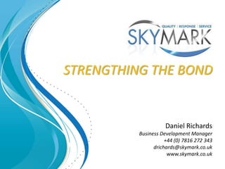 STRENGTHING THE BOND


                     Daniel Richards
          Business Development Manager
                     +44 (0) 7816 272 343
                drichards@skymark.co.uk
                      www.skymark.co.uk
 