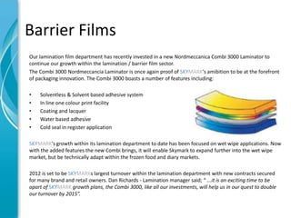 Barrier Films
Our lamination film department has recently invested in a new Nordmeccanica Combi 3000 Laminator to
continue our growth within the lamination / barrier film sector.
The Combi 3000 Nordmeccancia Laminator is once again proof of SKYMARK's amibition to be at the forefront
of packaging innovation. The Combi 3000 boasts a number of features including:

•   Solventless & Solvent based adhesive system
•   In line one colour print facility
•   Coating and lacquer
•   Water based adhesive
•   Cold seal in register application

SKYMARK's growth within its lamination department to date has been focused on wet wipe applications. Now
with the added features the new Combi brings, it will enable Skymark to expand further into the wet wipe
market, but be technically adapt within the frozen food and diary markets.

2012 is set to be SKYMARKs largest turnover within the lamination department with new contracts secured
for many brand and retail owners. Dan Richards - Lamination manager said; “ ...it is an exciting time to be
apart of SKYMARK growth plans, the Combi 3000, like all our investments, will help us in our quest to double
our turnover by 2015”.
 