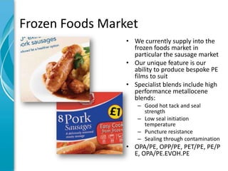 Frozen Foods Market
                 • We currently supply into the
                   frozen foods market in
                   particular the sausage market
                 • Our unique feature is our
                   ability to produce bespoke PE
                   films to suit
                 • Specialist blends include high
                   performance metallocene
                   blends:
                    – Good hot tack and seal
                      strength
                    – Low seal initiation
                      temperature
                    – Puncture resistance
                    – Sealing through contamination
                 • OPA/PE, OPP/PE, PET/PE, PE/P
                   E, OPA/PE.EVOH.PE
 