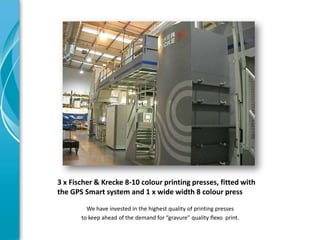 3 x Fischer & Krecke 8-10 colour printing presses, fitted with
the GPS Smart system and 1 x wide width 8 colour press

         We have invested in the highest quality of printing presses
       to keep ahead of the demand for “gravure” quality flexo print.
 