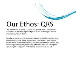 Our Ethos: QRS
This is our ethos, assuring SKYMARK our growth from a competitive
newcomer in 1987 to our present place as one of the largest flexible
material suppliers in the UK.

Proudly we stand-out from our rivals with our unyielding commitments;
our dedication to satisfying our customer's every need, meeting our
responsibility to our workforce with constant investment in training and
technology, and vigilantly monitoring efficiency, costs and wastage to
remain highly competitive with minimal environmental impact
 