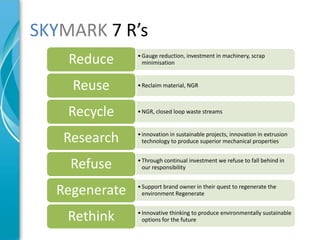 SKYMARK 7 R’s
    Reduce     • Gauge reduction, investment in machinery, scrap
                 minimisation



    Reuse      • Reclaim material, NGR



    Recycle    • NGR, closed loop waste streams



   Research    • innovation in sustainable projects, innovation in extrusion
                 technology to produce superior mechanical properties



    Refuse     • Through continual investment we refuse to fall behind in
                 our responsibility



  Regenerate   • Support brand owner in their quest to regenerate the
                 environment Regenerate



    Rethink    • Innovative thinking to produce environmentally sustainable
                 options for the future
 