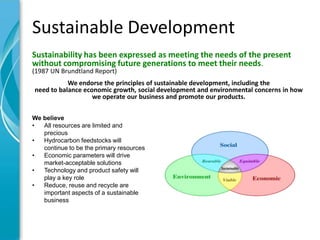 Sustainable Development
Sustainability has been expressed as meeting the needs of the present
without compromising future generations to meet their needs.
(1987 UN Brundtland Report)
           We endorse the principles of sustainable development, including the
need to balance economic growth, social development and environmental concerns in how
                   we operate our business and promote our products.

We believe
•  All resources are limited and
   precious
•  Hydrocarbon feedstocks will
   continue to be the primary resources
•  Economic parameters will drive
   market-acceptable solutions
•  Technology and product safety will
   play a key role
•  Reduce, reuse and recycle are
   important aspects of a sustainable
   business
 