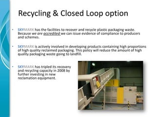 Recycling & Closed Loop option
•   SKYMARK has the facilities to recover and recycle plastic packaging waste.
    Because we are accredited we can issue evidence of compliance to producers
    and schemes.

•   SKYMARK is actively involved in developing products containing high proportions
    of high quality reclaimed packaging. This policy will reduce the amount of high
    quality packaging waste going to landfill.


•   SKYMARK has tripled its recovery
    and recycling capacity in 2008 by
    further investing in new
    reclamation equipment.
 