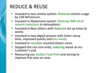 REDUCE & REUSE
• Invested in new analox system: Reduced solvent usage
  by 150 MT/annum.
• Invested in Abatement system: Destroys 99% of all
  solvent emissions to atmosphere.
• Invested in New slitters with Reduced set up times &
  waste.
• Invested in new digital presses with faster setup
  time, improved quality and less waste.
• Invested in reusable recycled plastic cores.
• Stopped the use core ends, reducing waste at our
  customer’s end.
• Measuring our Carbon Foot Print and aiming to
  improve that year on year.
 