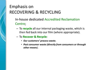 Emphasis on
RECOVERING & RECYCLING
  In-house dedicated Accredited Reclamation
  Centre;
  – To recycle all our internal packaging waste, which is
    then fed back into our film (where appropriate).
  – To Recover & Recycle:
     • Our customers’ process waste.
     • Post consumer waste (directly from consumers or through
       other means).
 