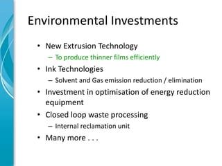 Environmental Investments
 • New Extrusion Technology
    – To produce thinner films efficiently
 • Ink Technologies
    – Solvent and Gas emission reduction / elimination
 • Investment in optimisation of energy reduction
   equipment
 • Closed loop waste processing
    – Internal reclamation unit
 • Many more . . .
 