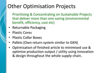 Other Optimisation Projects
    Prioritising & Concentrating on Sustainable Projects
    that deliver more than one saving (environmental
    benefit, efficiency, cost etc)
•   Returnable Packaging
•   Plastic Cores
•   Plastic Collar Boxes
•   Pallets (Own return system similar to GKN)
•   Optimisation of finished article to minimised use &
    optimise production output / utility using innovation
    & design throughout the whole supply chain.
 