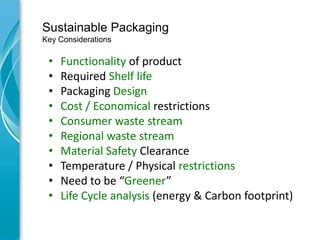 Sustainable Packaging
Key Considerations

 •   Functionality of product
 •   Required Shelf life
 •   Packaging Design
 •   Cost / Economical restrictions
 •   Consumer waste stream
 •   Regional waste stream
 •   Material Safety Clearance
 •   Temperature / Physical restrictions
 •   Need to be “Greener”
 •   Life Cycle analysis (energy & Carbon footprint)
 