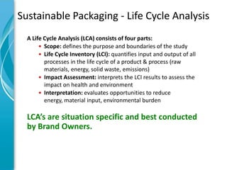 Sustainable Packaging - Life Cycle Analysis
  A Life Cycle Analysis (LCA) consists of four parts:
       • Scope: defines the purpose and boundaries of the study
       • Life Cycle Inventory (LCI): quantifies input and output of all
         processes in the life cycle of a product & process (raw
         materials, energy, solid waste, emissions)
       • Impact Assessment: interprets the LCI results to assess the
         impact on health and environment
       • Interpretation: evaluates opportunities to reduce
         energy, material input, environmental burden

  LCA’s are situation specific and best conducted
  by Brand Owners.
 