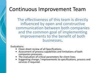 Continuous Improvement Team
     The effectiveness of this team is directly
      influenced by open and constructive
    communication between both companies
     and the common goal of implementing
      improvements to the benefit of both
                   businesses.
Evaluations:
    • Clean sheet review of all Specifications.
    • Assessment of process capabilities and limitations of both
       companies processes.
    • The evaluation of critical parameters for client lines.
    • Suggesting change / improvements to specifications, process and
       services if required.
 