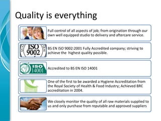 Quality is everything
        Full control of all aspects of job; from origination through our
        own well equipped studio to delivery and aftercare service.


        BS EN ISO 9002:2001 Fully Accredited company; striving to
        achieve the highest quality possible.


        Accredited to BS EN ISO 14001


        One of the first to be awarded a Hygiene Accreditation from
        the Royal Society of Health & Food Industry; Achieved BRC
        accreditation in 2004.

        We closely monitor the quality of all raw materials supplied to
        us and only purchase from reputable and approved suppliers
 