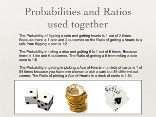 Probabilities and Ratios used together The Probability of flipping a coin and getting heads is 1 out of 2 times. Because there is 1 coin and 2 outcomes so the Ratio of getting a heads to a tails from flipping a coin is 1:2 The Probability in rolling a dice and getting 6 is 1 out of 6 times. Because there is 1 die and 6 outcomes. The Ratio of getting a 6 from rolling a dice once is 1:6 The Probability in getting in picking a Ace of Hearts in a deck of cards is 1 of 54 times because you have one chance to pick a card but 54 different out comes. The Ratio of picking a Ace of Hearts in a deck of cards is 1:54 