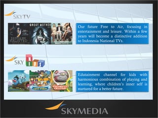 Our future Free to Air, focusing in entertainment and leisure. Within a few years will become a distinctive addition to Indonesia National TVs. Edutainment channel for kids with harmonious combination of playing and learning, where children’s inner self is nurtured for a better future. 