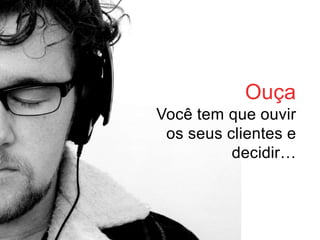 Ouça
Você tem que ouvir
 os seus clientes e
          decidir…
 
