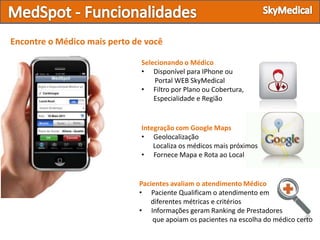 Encontre o Médico mais perto de você

                              Selecionando o Médico
                              • Disponível para IPhone ou
                                  Portal WEB SkyMedical
                              • Filtro por Plano ou Cobertura,
                                  Especialidade e Região


                              Integração com Google Maps
                              • Geolocalização
                                  Localiza os médicos mais próximos
                              • Fornece Mapa e Rota ao Local


                              Pacientes avaliam o atendimento Médico
                              • Paciente Qualificam o atendimento em
                                 diferentes métricas e critérios
                              • Informações geram Ranking de Prestadores
                                  que apoiam os pacientes na escolha do médico certo
 