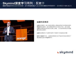 Skymind深度学习用列：反欺诈
根据中国互联网协会发布的数据，2013年就有至少1.2亿的网民遭遇各种网络欺诈，总共损至少1491.5亿元
法国电信集团
法国电信集团一直以来都试图阻止黑客盗用他们的网络来提供
便宜的电话服务。因为黑客的欺诈手法层出不穷，变化多端，
法国电信集团的研究部没法跟上黑客，无法使用原有的侦测器
来检测这些漏洞。
法国电信集团为了这事件使用了深度学习来减轻这问题。
使用了深度学习后，法国电信集团已在开始的阶段成功降低了
至少百分之五十的盗用损失。
 