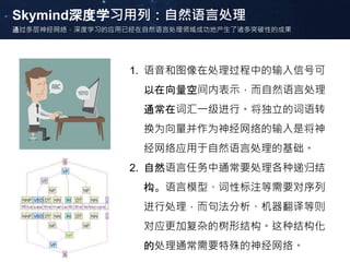 Skymind深度学习用列：自然语言处理
通过多层神经网络，深度学习的应用已经在自然语言处理领域成功地产生了诸多突破性的成果
1. 语音和图像在处理过程中的输入信号可
以在向量空间内表示，而自然语言处理
通常在词汇一级进行。将独立的词语转
换为向量并作为神经网络的输入是将神
经网络应用于自然语言处理的基础。
2. 自然语言任务中通常要处理各种递归结
构。语言模型、词性标注等需要对序列
进行处理，而句法分析、机器翻译等则
对应更加复杂的树形结构。这种结构化
的处理通常需要特殊的神经网络。
 