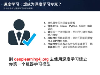 深度学习：想成为深度学习专家？
这些都是成为深度学习专家的要素
1. 对机器学习有深度的理解
2. 懂得Java，Scala，Python，C/C++ 编辑
语言
3. 会实现一个神经网络，并利用它建立机器
学习模型
4. 理解神经网络的原理，针对不同的问题使
用不同的神经网络
5. 用深度学习来解决各种各样的难题了，比
如面部识别、语音识别和自动驾驶等
到 deeplearning4j.org 去使用深度学习建立
你第一个机器学习模型
 