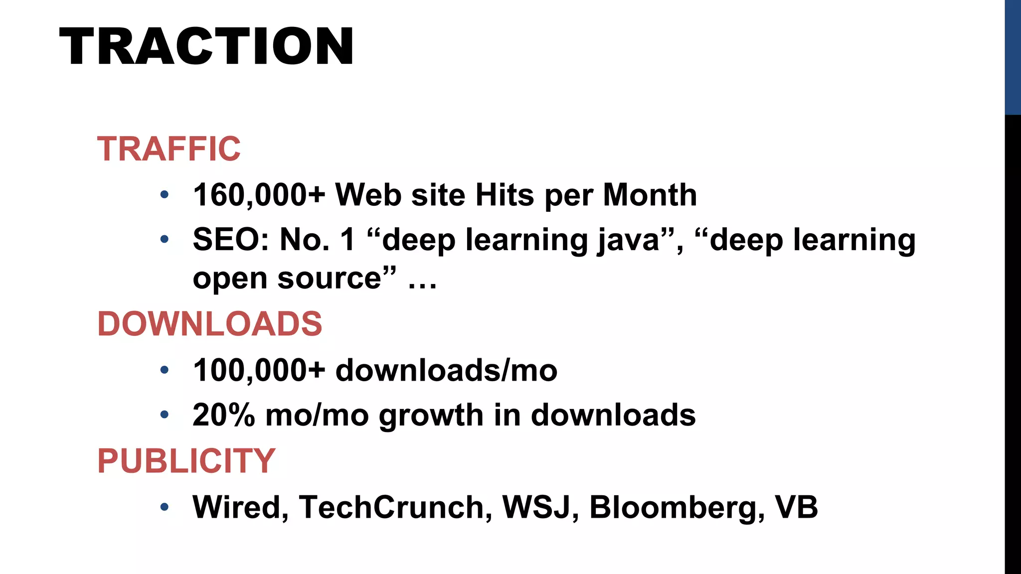 TRACTION
TRAFFIC
• 160,000+ Web site Hits per Month
• SEO: No. 1 “deep learning java”, “deep learning
open source” …
DOWNLOADS
• 100,000+ downloads/mo
• 20% mo/mo growth in downloads
PUBLICITY
• Wired, TechCrunch, WSJ, Bloomberg, VB
 