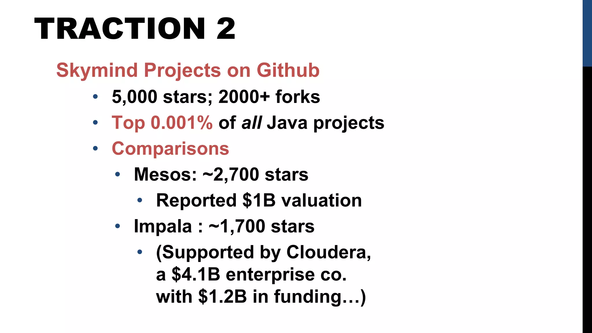 TRACTION 2
Skymind Projects on Github
• 5,000 stars; 2000+ forks
• Top 0.001% of all Java projects
• Comparisons
• Mesos: ~2,700 stars
• Reported $1B valuation
• Impala : ~1,700 stars
• (Supported by Cloudera,
a $4.1B enterprise co.
with $1.2B in funding…)
 