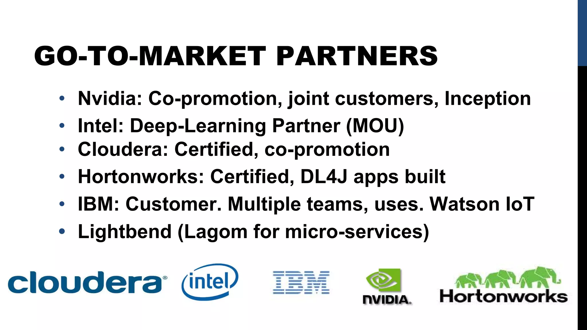 GO-TO-MARKET PARTNERS
• Nvidia: Co-promotion, joint customers, Inception
• Intel: Deep-Learning Partner (MOU)
• Cloudera: Certified, co-promotion
• Hortonworks: Certified, DL4J apps built
• IBM: Customer. Multiple teams, uses. Watson IoT
• Lightbend (Lagom for micro-services)
 
