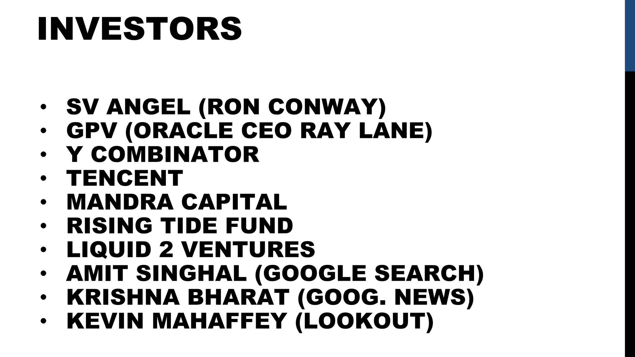 INVESTORS
• SV ANGEL (RON CONWAY)
• GPV (ORACLE CEO RAY LANE)
• Y COMBINATOR
• TENCENT
• MANDRA CAPITAL
• RISING TIDE FUND
• LIQUID 2 VENTURES
• AMIT SINGHAL (GOOGLE SEARCH)
• KRISHNA BHARAT (GOOG. NEWS)
• KEVIN MAHAFFEY (LOOKOUT)
 
