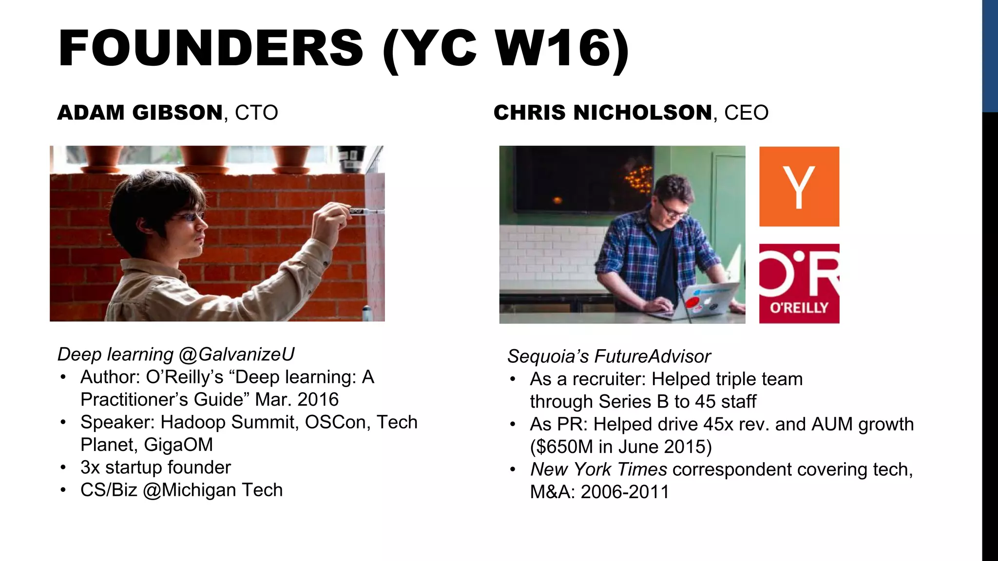 FOUNDERS (YC W16)
Deep learning @GalvanizeU
• Author: O’Reilly’s “Deep learning: A
Practitioner’s Guide” Mar. 2016
• Speaker: Hadoop Summit, OSCon, Tech
Planet, GigaOM
• 3x startup founder
• CS/Biz @Michigan Tech
ADAM GIBSON, CTO CHRIS NICHOLSON, CEO
Sequoia’s FutureAdvisor
• As a recruiter: Helped triple team
through Series B to 45 staff
• As PR: Helped drive 45x rev. and AUM growth
($650M in June 2015)
• New York Times correspondent covering tech,
M&A: 2006-2011
 