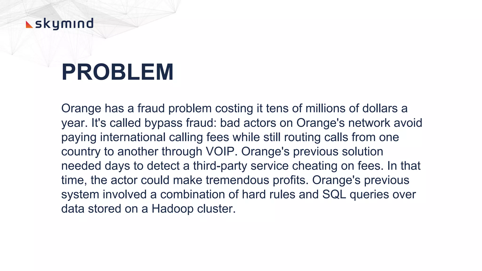 PROBLEM
Orange has a fraud problem costing it tens of millions of dollars a
year. It's called bypass fraud: bad actors on Orange's network avoid
paying international calling fees while still routing calls from one
country to another through VOIP. Orange's previous solution
needed days to detect a third-party service cheating on fees. In that
time, the actor could make tremendous profits. Orange's previous
system involved a combination of hard rules and SQL queries over
data stored on a Hadoop cluster.
 