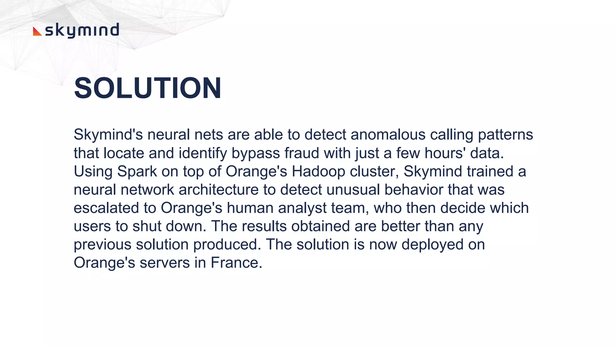 SOLUTION
Skymind's neural nets are able to detect anomalous calling patterns
that locate and identify bypass fraud with just a few hours' data.
Using Spark on top of Orange's Hadoop cluster, Skymind trained a
neural network architecture to detect unusual behavior that was
escalated to Orange's human analyst team, who then decide which
users to shut down. The results obtained are better than any
previous solution produced. The solution is now deployed on
Orange's servers in France.
 