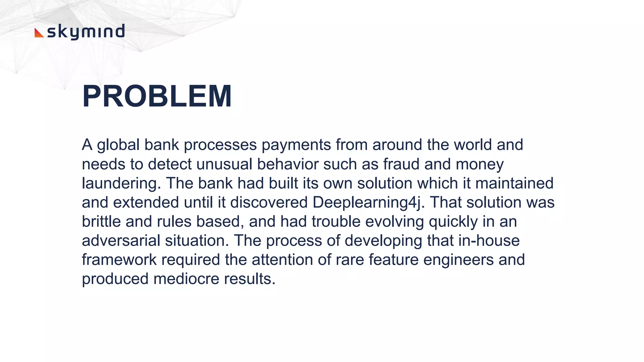 PROBLEM
A global bank processes payments from around the world and
needs to detect unusual behavior such as fraud and money
laundering. The bank had built its own solution which it maintained
and extended until it discovered Deeplearning4j. That solution was
brittle and rules based, and had trouble evolving quickly in an
adversarial situation. The process of developing that in-house
framework required the attention of rare feature engineers and
produced mediocre results.
 