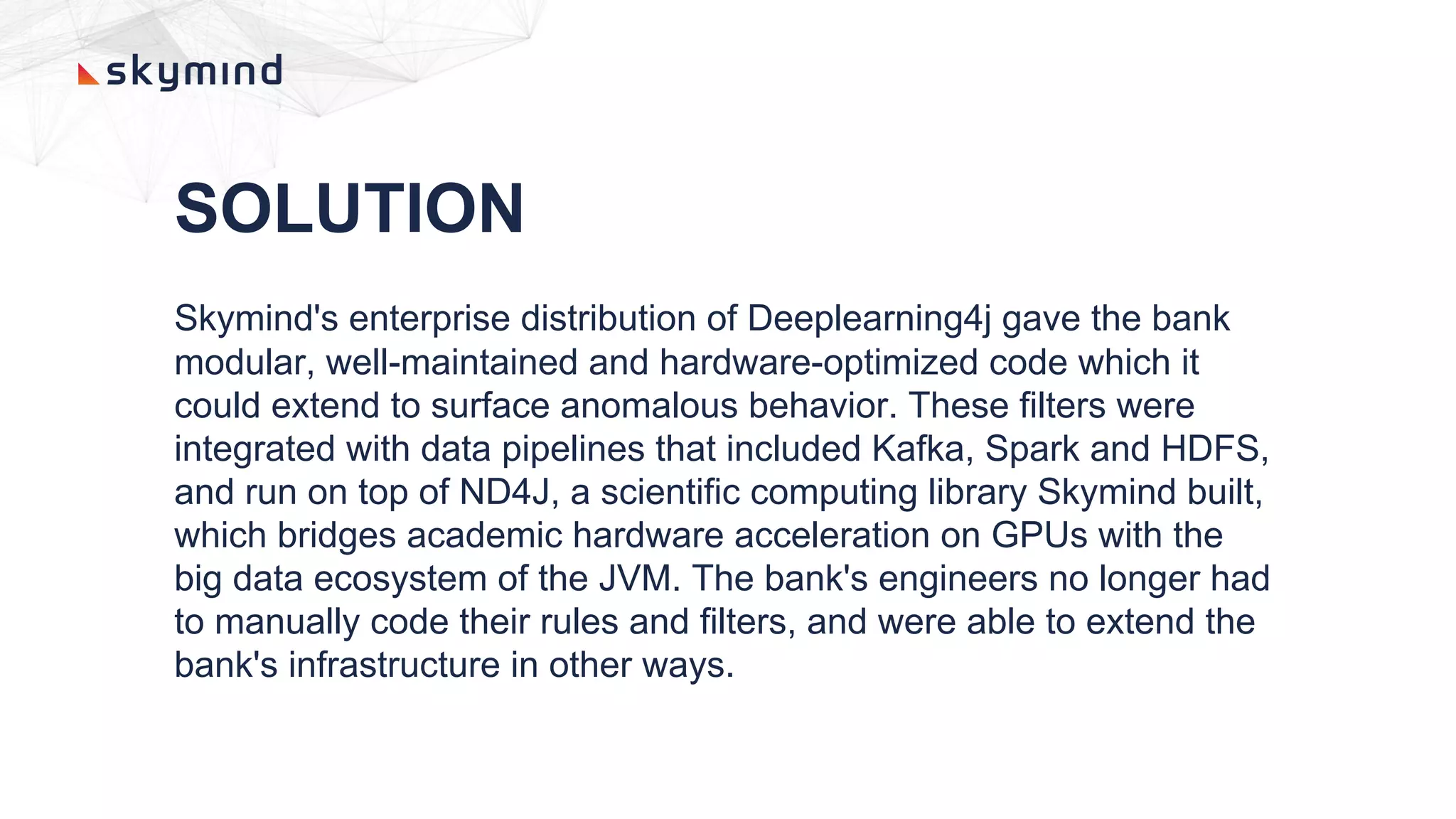 SOLUTION
Skymind's enterprise distribution of Deeplearning4j gave the bank
modular, well-maintained and hardware-optimized code which it
could extend to surface anomalous behavior. These filters were
integrated with data pipelines that included Kafka, Spark and HDFS,
and run on top of ND4J, a scientific computing library Skymind built,
which bridges academic hardware acceleration on GPUs with the
big data ecosystem of the JVM. The bank's engineers no longer had
to manually code their rules and filters, and were able to extend the
bank's infrastructure in other ways.
 